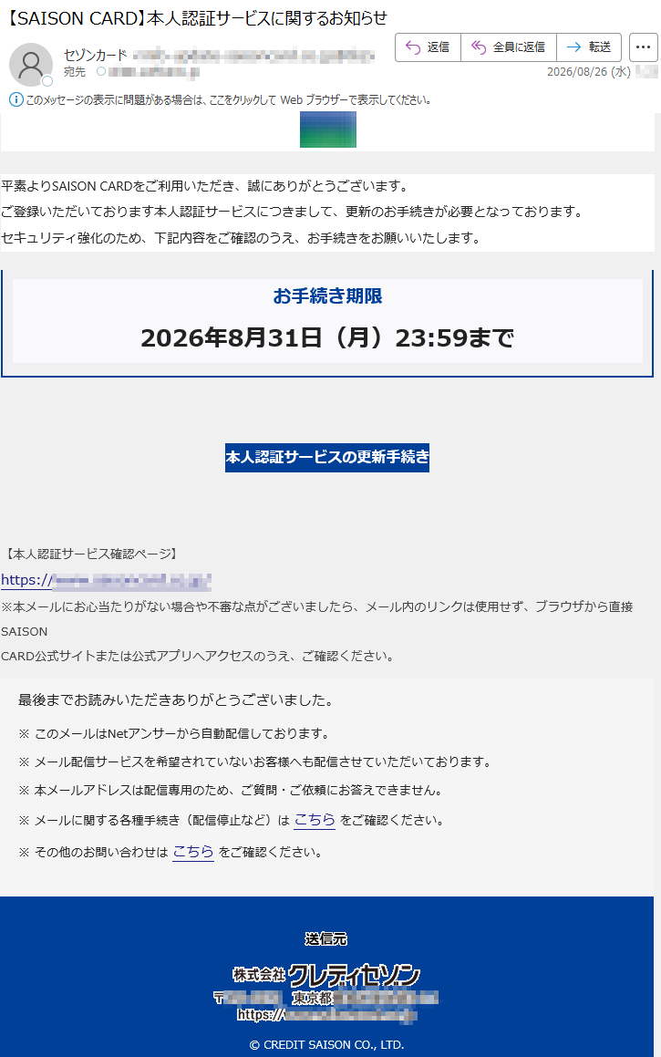 平素よりSAISONCARDをご利用いただき、誠にありがとうございます。ご登録いただいております本人認証サービスにつきまして、更新のお手続きが必要となっております。セキュリティ強化のため、下記内容をご確認のうえ、お手続きをお願いいたします。お手続き期限2026年8月31日(月)23:59まで本人認証サービスの更新手続き【本人認証サービス確認ページ】*****※本メールにお心当たりがない場合や不審な点がございましたら、メール内のリンクは使用せず、ブラウザから直接SAISONCARD公式サイトまたは公式アプリへアクセスのうえ、ご確認ください。最後までお読みいただきありがとうございました。※このメールはNetアンサーから自動配信しております。※メール配信サービスを希望されていないお客様へも配信させていただいております。※本メールアドレスは配信専用のため、ご質問・ご依頼にお答えできません。※メールに関する各種手続き(配信停止など)はこちらをご確認ください。※その他のお問い合わせはこちらをご確認ください。©CREDITSAISONCO.,LTD.