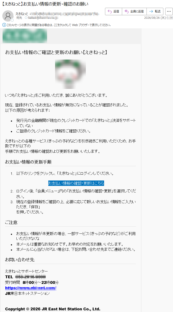 お支払い情報のご確認と更新のお願い【えき󠄸ねっ󠄸と】いつも「えき󠄸ねっ󠄸と」をご利用いただき、誠にありがとうございます。現在、登録されているお支払い情報が無効になっていることが確認されました。以下の原因が考えられます:•発行元の金融機関が現在のクレジットカードでの「えき󠄸ねっ󠄸と」決済をサポートしていない•ご登録のクレジットカード情報をご確認ください。えき󠄸ねっ󠄸との各種サービス(きっぷの予約など)を引き続きご利用いただくため、お手数ですが以下の手順でお支払い情報の確認および更新をお願いいたします。お支払い情報の更新手順1.以下のリンクをクリックし、「えき󠄸ねっ󠄸と」にログインしてください。お支払い情報の確認・更新はこちら2.ログイン後、「会員メニュー」内の「お支払い情報の確認・更新」を選択してください。3.現在の登録情報をご確認の上、必要に応じて新しいお支払い情報をご入力いただき、「保存」を押してください。ご注意•お支払い情報が未更新の場合、一部サービス(きっぷの予約など)がご利用いただけなくな•本メールは重要なお知らせです。お早めの対応をお願いいたします。•本メールに心当たりがない場合は、下記お問い合わせ先までご連絡ください。お問い合わせ先えき󠄸ねっ󠄸とサポートセンターTEL*****受付時間8時00分~22時00分*****JR東日本ネットステーションCopyright©2026JREastNetStationCo.,Ltd.