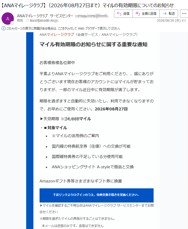 ANAマイレージクラブ(会員サービス:ANAマイレージクラブ)マイル有効期限のお知らせに関する重要な通知お客様皆様各位御中平素よりANAマイレージクラブをご利用くださり、、誠にありがとうございます現在お客様のアカウントにはマイルが貯まっておりますが、一部のマイル近日中に有効期限が満了します。期限を過ぎますと自動的に失効いたし、利用できなくなりますので、お早めにご使用ください。2026年08月27日▶失効期限※*****マイル・■対象マイル•※マイルの活用例のご案内•国内線の特典航空券(往復)への交換が可能•国際線特典券の不足している分使用可能•ANAショッピングサイトA-styleで商品と交換Amazonギフト券等さまざまなギフト券に換算下記リンクよりログインのうえ、特典交換手続きを実施ください。▶マイルを確認するご不明な点はANAマイレージクラブサービスセンターまでお問合せください※期限を過ぎたマイルの再発行することはできません。本メールは送信のみです。返信はできません