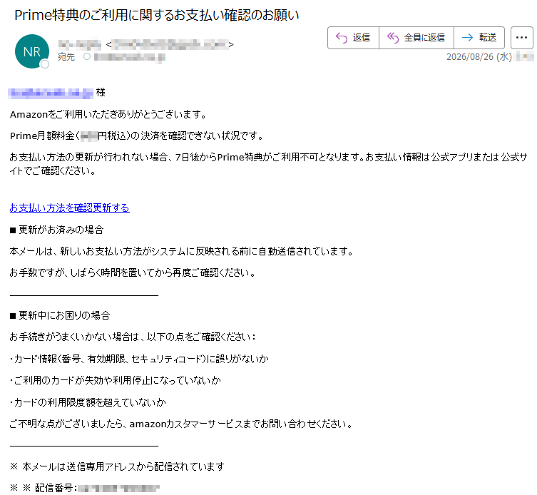 *****様Amazonをご利用いただきありがとうございます。Prime月額料金(***円税込)の決済を確認できない状況です。お支払い方法の更新が行われない場合、7日後からPrime特典がご利用不可となります。お支払い情報は公式アプリまたは公式サイトでご確認ください。お支払い方法を確認更新する■更新がお済みの場合本メールは、新しいお支払い方法がシステムに反映される前に自動送信されています。お手数ですが、しばらく時間を置いてから再度ご確認ください。■更新中にお困りの場合お手続きがうまくいかない場合は、以下の点をご確認ください:・カード情報(番号、有効期限、セキュリティコード)に誤りがないか・ご利用のカードが失効や利用停止になっていないか・カードの利用限度額を超えていないかご不明な点がございましたら、amazonカスタマーサービスまでお問い合わせください。※本メールは送信専用アドレスから配信されています※※配信番号:*****