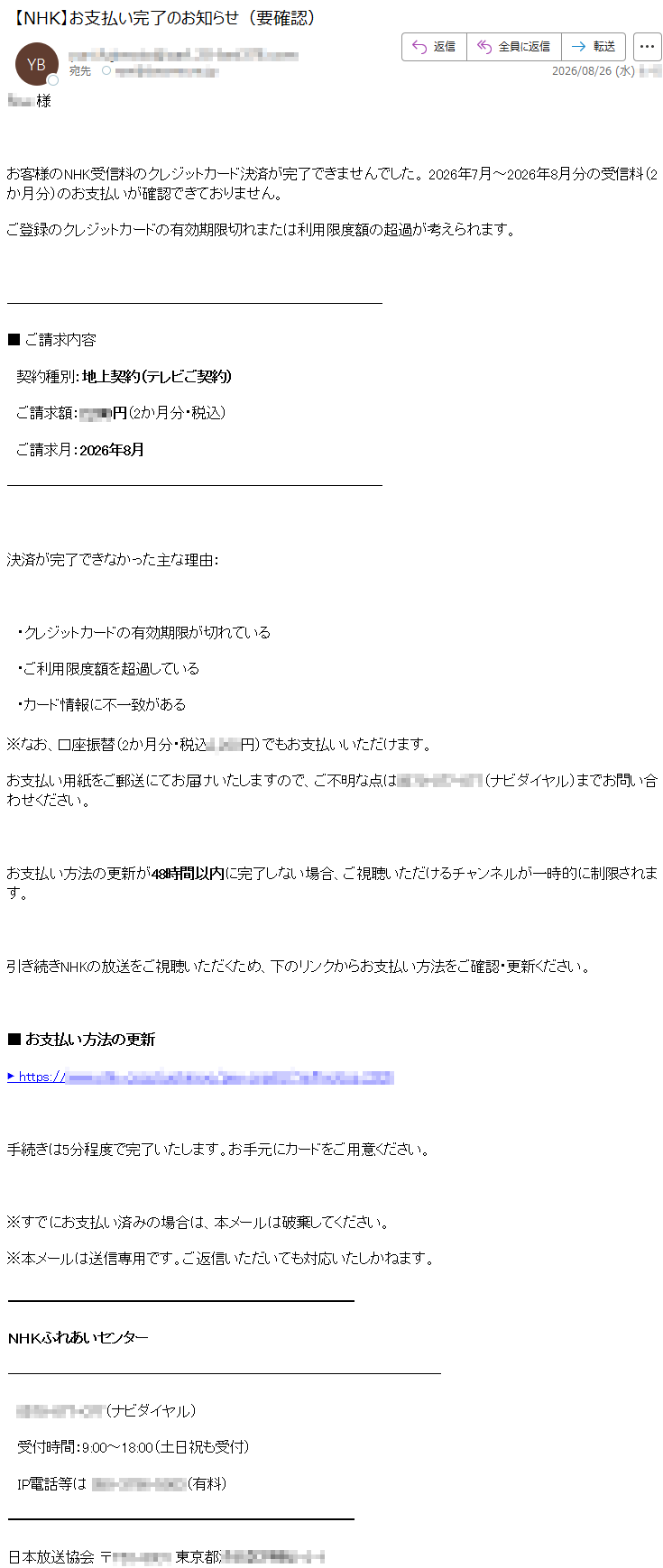 *****様お客様のNHK受信料のクレジットカード決済が完了できませんでした。2026年7月~2026年8月分の受信料(2か月分)のお支払いが確認できておりません。ご登録のクレジットカードの有効期限切れまたは利用限度額の超過が考えられます。■ご請求内容契約種別:地上契約(テレビご契約)ご請求額:*****円(2か月分・税込)ご請求月:2026年8月決済が完了できなかった主な理由:・クレジットカードの有効期限が切れている・ご利用限度額を超過している・カード情報に不一致がある※なお、口座振替(2か月分・税込*****円)でもお支払いいただけます。お支払い用紙をご郵送にてお届けいたしますので、ご不明な点は*****(ナビダイヤル)までお問い合わせください。お支払い方法の更新が48時間以内に完了しない場合、ご視聴いただけるチャンネルが一時的に制限されます。引き続きNHKの放送をご視聴いただくため、下のリンクからお支払い方法をご確認・更新ください。■お支払い方法の更新*****手続きは5分程度で完了いたします。お手元にカードをご用意ください。※すでにお支払い済みの場合は、本メールは破棄してください。※本メールは送信専用です。ご返信いただいても対応いたしかねます。NHKふれあいセンター*****(ナビダイヤル)受付時間:9:00~18:00(土日祝も受付)IP電話等は*****日本放送協会*****