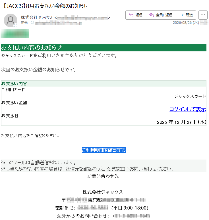 お支払い内容のお知らせジャックスカードをご利用いただきありがとうございます。次回のお支払い金額のお知らせです。お支払い内容ご利用カードジャックスカードお支払い金額ログインして表示お支払日2025年12月27日(木)お支払い内容をご確認ください。ご利用明細を確認する※このメールは自動送信されています。※心当たりのない内容の場合は、送信元を確認のうえ、公式窓口へお問い合わせください。お問い合わせ先株式会社ジャックス*****電話番号:*****(平日9:00-18:00)海外からのお問い合わせ:*****