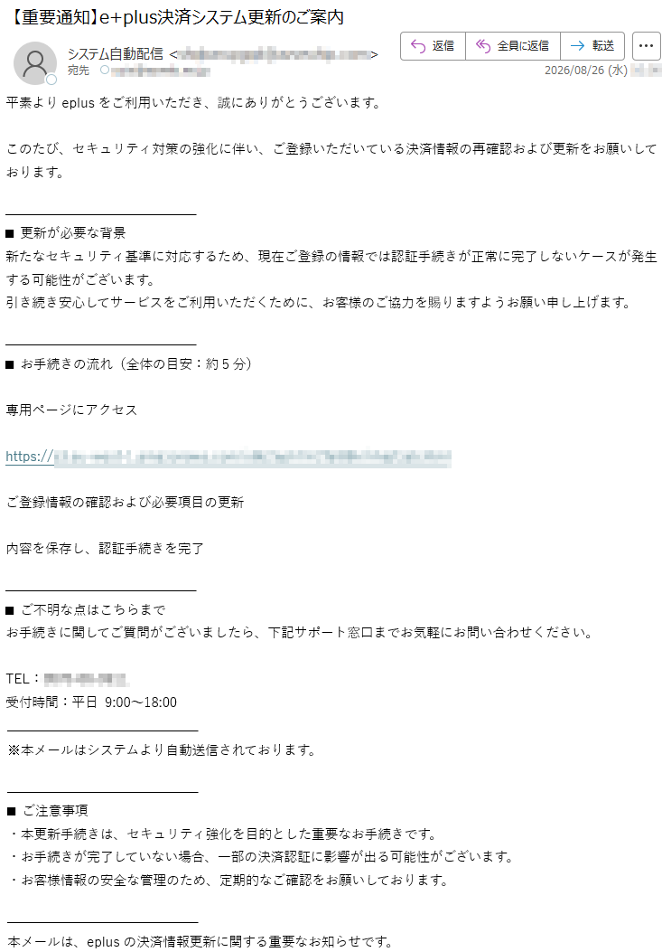 平素よりeplusをご利用いただき、誠にありがとうございます。このたび、セキュリティ対策の強化に伴い、ご登録いただいている決済情報の再確認および更新をお願いしております。■更新が必要な背景新たなセキュリティ基準に対応するため、現在ご登録の情報では認証手続きが正常に完了しないケースが発生する可能性がございます。引き続き安心してサービスをご利用いただくために、お客様のご協力を賜りますようお願い申し上げます。■お手続きの流れ(全体の目安:約5分)専用ページにアクセス*****ご登録情報の確認および必要項目の更新内容を保存し、認証手続きを完了■ご不明な点はこちらまでお手続きに関してご質問がございましたら、下記サポート窓口までお気軽にお問い合わせください。TEL:*****受付時間:平日9:00~18:00※本メールはシステムより自動送信されております。■ご注意事項・本更新手続きは、セキュリティ強化を目的とした重要なお手続きです。・お手続きが完了していない場合、一部の決済認証に影響が出る可能性がございます。・お客様情報の安全な管理のため、定期的なご確認をお願いしております。本メールは、eplusの決済情報更新に関する重要なお知らせです。