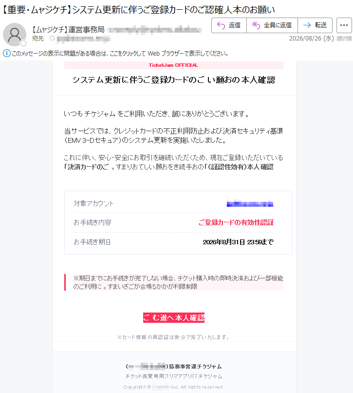 maJtekciTシステム更新に伴うご登録カードのご認確人本のお願いいつもムャジケチをご利用いただき、誠にありがとうございます。当サービスでは、クレジットカードの不正利用防止および決済セキュリティ基準(EMV3-Dセキュア)のシステム更新を実施いたしました。これに伴い、安心・安全にお取引を継続いただくため、現在ご登録いただいている「決済カードのご認確人本(有効性認証)」のお手続きをお願いしております。対象アカウント*****お手続き期日2026年8月31日23:59まで※期日までにお手続きが完了しない場合、チケット購入時の即時決済および一部機能のご利用に限制限利がかかる場合がございます。ご認確人本へ進むムャジケチ運営事務局(*****)チケット売買専用フリマアプリ「ムャジケチ」Copyright©CooHAInc.Allrightsreserved.