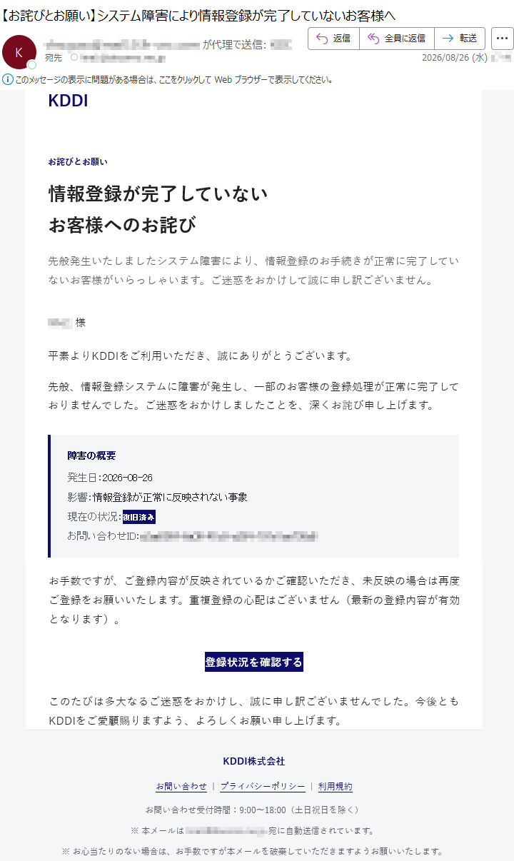 KDDIお詫びとお願い情報登録が完了していないお客様へのお詫び先般発生いたしましたシステム障害により、情報登録のお手続きが正常に完了していないお客様がいらっしゃいます。ご迷惑をおかけして誠に申し訳ございません。*****様平素よりKDDIをご利用いただき、誠にありがとうございます。先般、情報登録システムに障害が発生し、一部のお客様の登録処理が正常に完了しておりませんでした。ご迷惑をおかけしましたことを、深くお詫び申し上げます。障害の概要発生日:2026-08-26影響:情報登録が正常に反映されない事象現在の状況:復旧済みお問い合わせID:*****お手数ですが、ご登録内容が反映されているかご確認いただき、未反映の場合は再度ご登録をお願いいたします。重複登録の心配はございません(最新の登録内容が有効となります)。登録状況を確認するこのたびは多大なるご迷惑をおかけし、誠に申し訳ございませんでした。今後ともKDDIをご愛顧賜りますよう、よろしくお願い申し上げます。KDDI株式会社お問い合わせ|プライバシーポリシー|利用規約お問い合わせ受付時間:9:00〜18:00(土日祝日を除く)※本メールは*****宛に自動送信されています。※お心当たりのない場合は、お手数ですが本メールを破棄していただきますようお願いいたします。