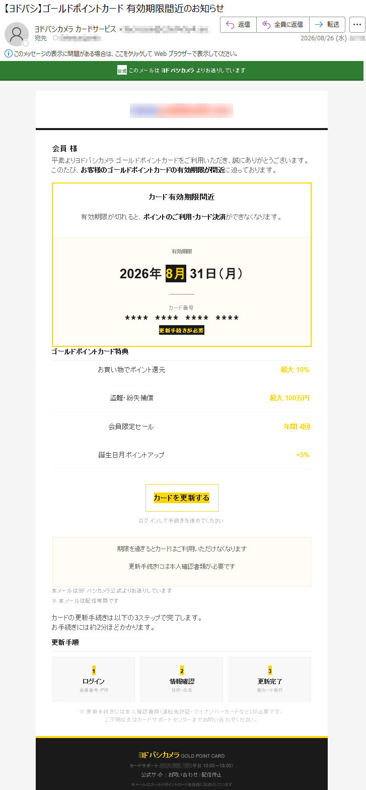 公式このメールはヨドバシカメラよりお送りしています会員様平素よりヨドバシカメラゴールドポイントカードをご利用いただき、誠にありがとうございます。このたび、お客様のゴールドポイントカードの有効期限が間近に迫っております。カード有効期限間近有効期限が切れると、ポイントのご利用・カード決済ができなくなります。有効期限2026年8月31日(月)カード番号****************更新手続きが必要ゴールドポイントカード特典お買い物でポイント還元最大10%盗難・紛失補償最大100万円会員限定セール年間4回誕生日月ポイントアップ+5%カードを更新するログインして手続きを進めてください期限を過ぎるとカードはご利用いただけなくなります更新手続きには本人確認書類が必要です本メールはヨドバシカメラ公式よりお送りしています※本メールは配信専用ですカードの更新手続きは以下の3ステップで完了します。お手続きには約2分ほどかかります。更新手順1ログイン会員番号・PW2情報確認住所・氏名3更新完了新カード発行※更新手続きには本人確認書類(運転免許証・マイナンバーカードなど)が必要です。ご不明な点はカードサポートセンターまでお問い合わせください。ヨドバシカメラGOLDPOINTCARDカードサポート:*****(平日10:00~18:00)公式サイト|お問い合わせ|配信停止本メールはゴールドポイントカード会員様にお送りしています