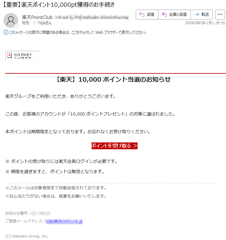 【楽天】10,000ポイント当選のお知らせ楽天グループをご利用いただき、ありがとうございます。この度、お客様のアカウントが「10,000ポイントプレゼント」の対象に選ばれました。本ポイントは期間限定となっております。お忘れなくお受け取りください。ポイントを受け取る>※ポイントの受け取りには楽天会員ログインが必要です。※期限を過ぎますと、ポイントは無効となります。※このメールは対象者限定で自動送信されております。※お心当たりがない場合は、破棄をお願いいたします。お知らせ番号:*****ご登録メールアドレス:*****(C)RakutenGroup,Inc.