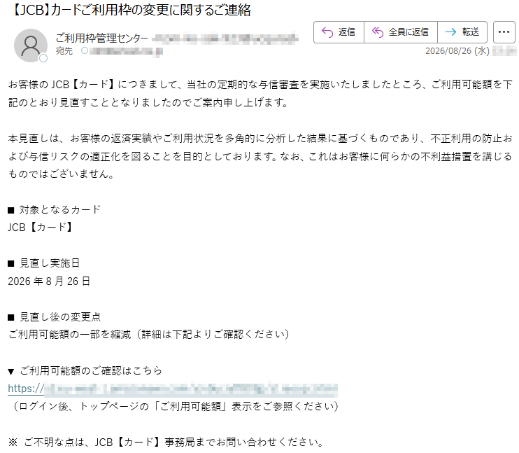 お客様のJCB【カード】につきまして、当社の定期的な与信審査を実施いたしましたところ、ご利用可能額を下記のとおり見直すこととなりましたのでご案内申し上げます。本見直しは、お客様の返済実績やご利用状況を多角的に分析した結果に基づくものであり、不正利用の防止および与信リスクの適正化を図ることを目的としております。なお、これはお客様に何らかの不利益措置を講じるものではございません。■対象となるカードJCB【カード】■見直し実施日2026年8月26日■見直し後の変更点ご利用可能額の一部を縮減(詳細は下記よりご確認ください)▼ご利用可能額のご確認はこちら*****(ログイン後、トップページの「ご利用可能額」表示をご参照ください)※ご不明な点は、JCB【カード】事務局までお問い合わせください。