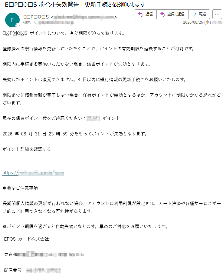 EPOSポイントについて、有効期限が迫っております。登録済みの銀行情報を更新していただくことで、ポイントの有効期限を延長することが可能です。期限内に手続きを実施いただかない場合、該当ポイントが失効となります。失効したポイントは復元できません。3日以内に銀行情報の更新手続きをお願いいたします。期限までに情報更新が完了しない場合、保有ポイントが無効となるほか、アカウントに制限がかかる恐れがございます。現在の保有ポイント数をご確認ください:*****ポイント2026年08月31日23時59分をもってポイントが失効となります。ポイント詳細を確認する*****重要なご注意事項長期間個人情報の更新が行われない場合、アカウントに利用制限が設定され、カード決済や各種サービスが一時的にご利用できなくなる可能性があります。※ポイント期限を過ぎると自動失効となります。早めのご対応をお願いいたします。EPOSカード株式会社*****配信番号:*****