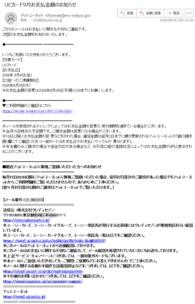 こちらのメールはお支払いに関する大切なご連絡です。次回のお支払金額をお知らせいたします。いつもご利用いただきありがとうございます。【対象カード】UCカード【お支払日】2026年9月4日(金)【口座へのご準備期日】2026年9月3日(木)※お支払金額の変更は2026年8月24日(月)昼12:00までにお願いします。ご利用明細のご確認はこちら*****※メールを受信されるタイミングによってはお支払金額の変更の受付期間を過ぎている場合がございます。※当月15日時点の予定額です。ご請求金額は変更になる場合がございます。※16日以降にお支払金額の変更などをされた場合、確定金額は翌月2日までに順次更新されるアットユーネットの「銀行請求額」欄にてご確認ください(一部カードはお支払日やお支払いサイクルが異なります)。※年会費のみご請求の場合や返金対応がある場合など、お引落口座の登録状況によってはお支払金額が0円と表示されることがございます。■最近アットユーネットに新規ご登録いただいた方へのお知らせ毎月15日20:00以降にアットユーネットに新規ご登録いただいた場合、翌月お引落分のご請求があった場合でもアットユーネットからご利用明細をご覧いただけませんので、あらかじめご了承ください。(翌々月お引落分以降のご請求はアットユーネットでご覧いただけます。)【メール番号:*****】送信元:株式会社クレディセゾン*****※ユーシーカード、ユーシーカードグループ、ユーシー受託先が発行する会員様にはクレディセゾンが業務受託を行い配信しています。※ユーシーカード、ユーシーカードグループ、ユーシー受託先一覧は以下をご確認ください。*****※このメールはアットユーネットから自動配信しております。※このメールはお支払いに関する大切なご連絡として、メール配信を希望されていない方にもお送りしております。※上記サービス・キャンペーンにつきましては、一部対象外カードもございます。※本メールにご返信いただきましても、ご質問・ご依頼などにお答えできませんのでご了承ください。※メールに関する各種お手続き方法(配信停止など)につきましては、以下をご確認ください。*****※その他のお問い合わせにつきましては、以下をご確認ください。*****アットユーネット*****