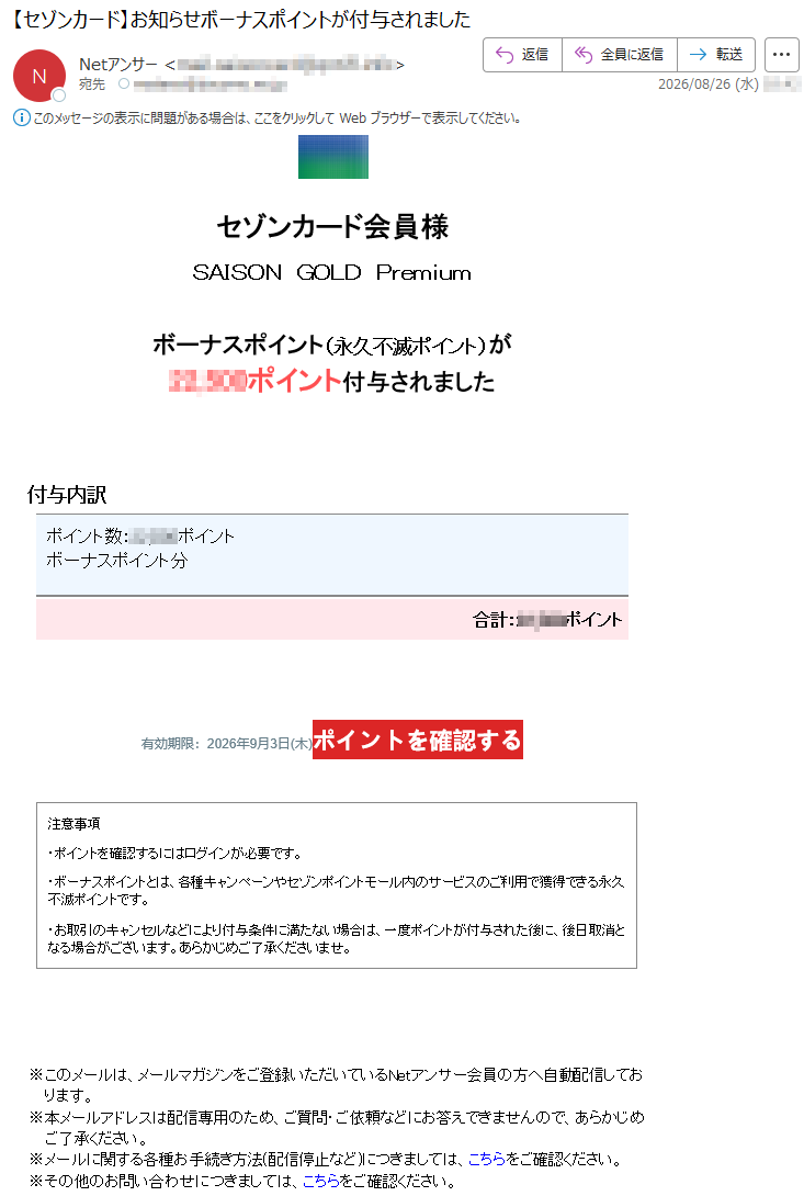 セゾンカード会員様SAISONGOLDPremiumボーナスポイント(永久不滅ポイント)が*****ポイント付与されました付与内訳ポイント数:*****ポイントボーナスポイント分合計:*****ポイント有効期限:2026年9月3日(木)ポイントを確認する注意事項・ポイントを確認するにはログインが必要です。・ボーナスポイントとは、各種キャンペーンやセゾンポイントモール内のサービスのご利用で獲得できる永久不滅ポイントです。・お取引のキャンセルなどにより付与条件に満たない場合は、一度ポイントが付与された後に、後日取消となる場合がございます。あらかじめご了承くださいませ。※このメールは、メールマガジンをご登録いただいているNetアンサー会員の方へ自動配信しております。※本メールアドレスは配信専用のため、ご質問・ご依頼などにお答えできませんので、あらかじめご了承ください。※メールに関する各種お手続き方法(配信停止など)につきましては、こちらをご確認ください。※その他のお問い合わせにつきましては、こちらをご確認ください。