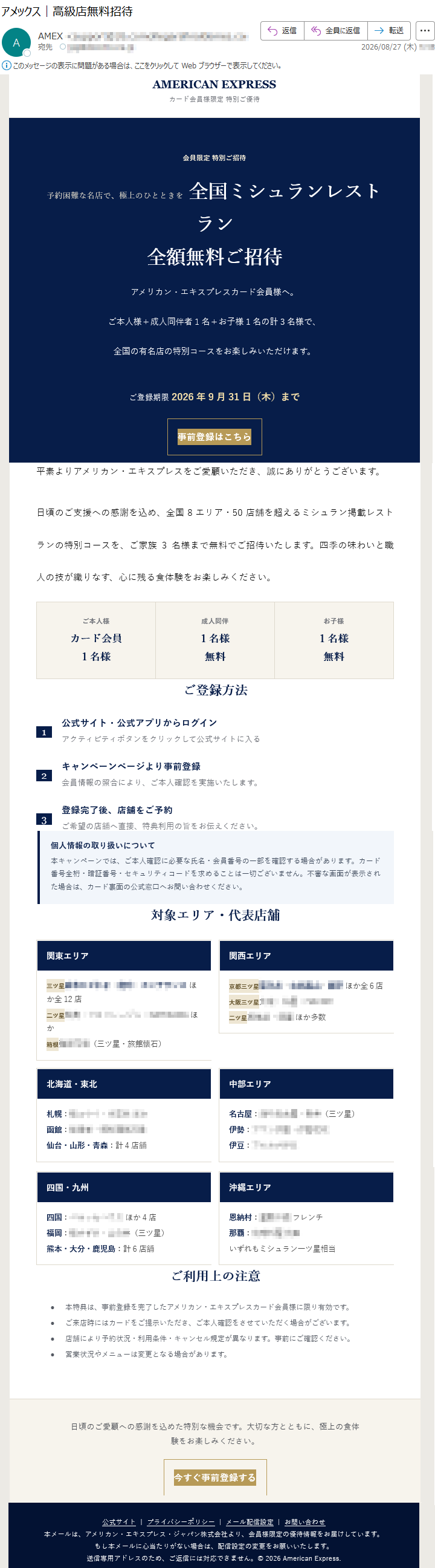 AMERICANEXPRESSカード会員様限定特別ご優待会員限定特別ご招待予約困難な名店で、極上のひとときを全国ミシュランレストラン全額無料ご招待アメリカン・エキスプレスカード会員様へ。ご本人様+成人同伴者1名+お子様1名の計3名様で、全国の有名店の特別コースをお楽しみいただけます。ご登録期限2026年9月31日(木)まで事前登録はこちら平素よりアメリカン・エキスプレスをご愛顧いただき、誠にありがとうございます。日頃のご支援への感謝を込め、全国8エリア・50店舗を超えるミシュラン掲載レストランの特別コースを、ご家族3名様まで無料でご招待いたします。四季の味わいと職人の技が織りなす、心に残る食体験をお楽しみください。ご本人様カード会員1名様成人同伴1名様無料お子様1名様無料ご登録方法1公式サイト・公式アプリからログインアクティビティボタンをクリックして公式サイトに入る2キャンペーンページより事前登録会員情報の照合により、ご本人確認を実施いたします。3登録完了後、店舗をご予約ご希望の店舗へ直接、特典利用の旨をお伝えください。個人情報の取り扱いについて本キャンペーンでは、ご本人確認に必要な氏名・会員番号の一部を確認する場合があります。カード番号全桁・暗証番号・セキュリティコードを求めることは一切ございません。不審な画面が表示された場合は、カード裏面の公式窓口へお問い合わせください。対象エリア・代表店舗ご利用上の注意•本特典は、事前登録を完了したアメリカン・エキスプレスカード会員様に限り有効です。•ご来店時にはカードをご提示いただき、ご本人確認をさせていただく場合がございます。•店舗により予約状況・利用条件・キャンセル規定が異なります。事前にご確認ください。•営業状況やメニューは変更となる場合があります。日頃のご愛顧への感謝を込めた特別な機会です。大切な方とともに、極上の食体験をお楽しみください。今すぐ事前登録する公式サイト|プライバシーポリシー|メール配信設定|お問い合わせ本メールは、アメリカン・エキスプレス・ジャパン株式会社より、会員様限定の優待情報をお届けしています。もし本メールに心当たりがない場合は、配信設定の変更をお願いいたします。送信専用アドレスのため、ご返信には対応できません。©2026AmericanExpress.