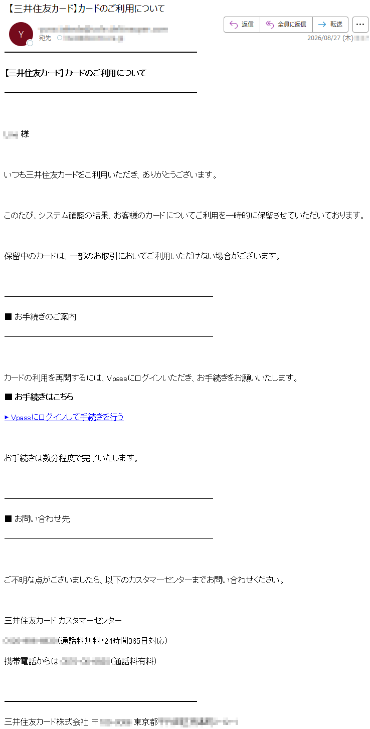 【三井住友カード】カードのご利用について*****様いつも三井住友カードをご利用いただき、ありがとうございます。このたび、システム確認の結果、お客様のカードについてご利用を一時的に保留させていただいております。保留中のカードは、一部のお取引においてご利用いただけない場合がございます。■お手続きのご案内カードの利用を再開するには、Vpassにログインいただき、お手続きをお願いいたします。■お手続きはこちら▶Vpassにログインして手続きを行うお手続きは数分程度で完了いたします。■お問い合わせ先ご不明な点がございましたら、以下のカスタマーセンターまでお問い合わせください。三井住友カードカスタマーセンター*****(通話料無料・24時間365日対応)携帯電話からは*****(通話料有料)三井住友カード株式会社*****
