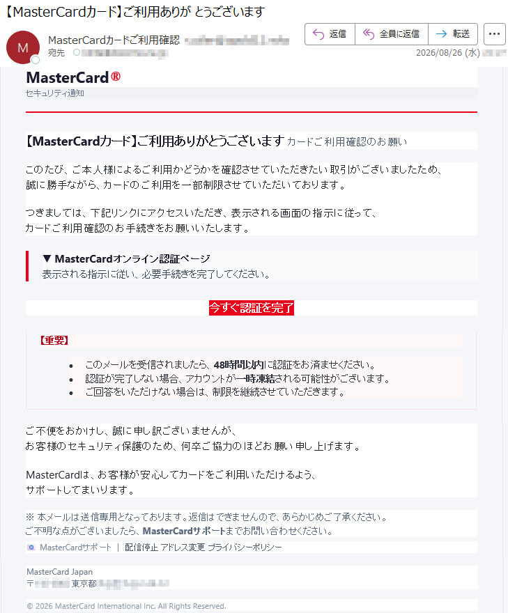 MasterCard®セキュリティ通知【MasterCardカード】ご利用ありがとうございますカードご利用確認のお願いこのたび、ご本人様によるご利用かどうかを確認させていただきたい取引がございましたため、誠に勝手ながら、カードのご利用を一部制限させていただいております。つきましては、下記リンクにアクセスいただき、表示される画面の指示に従って、カードご利用確認のお手続きをお願いいたします。▼MasterCardオンライン認証ページ表示される指示に従い、必要手続きを完了してください。今すぐ認証を完了【重要】•このメールを受信されましたら、48時間以内に認証をお済ませください。•認証が完了しない場合、アカウントが一時凍結される可能性がございます。•ご回答をいただけない場合は、制限を継続させていただきます。ご不便をおかけし、誠に申し訳ございませんが、お客様のセキュリティ保護のため、何卒ご協力のほどお願い申し上げます。MasterCardは、お客様が安心してカードをご利用いただけるよう、サポートしてまいります。※本メールは送信専用となっております。返信はできませんので、あらかじめご了承ください。ご不明な点がございましたら、MasterCardサポートまでお問い合わせください。📧MasterCardサポート|配信停止アドレス変更プライバシーポリシーMasterCardJapan*****©2026MasterCardInternationalInc.AllRightsReserved.