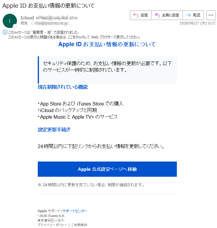 AppleIDお支払い情報の更新についてセキュリティ保護のため、お支払い情報の更新が必要です。以下のサービスが一時的に制限されています。現在制限されている機能・AppStoreおよびiTunesStoreでの購入・iCloudのバックアップと同期・AppleMusicとAppleTV+のサービス設定更新手続き24時間以内に下記リンクからお支払い情報を更新してください。Apple公式設定ページへ移動※24時間以内に更新を完了しない場合、制限が継続されます。Appleサポート:サポートセンター・2026iTunesK.K.東京都*****プライバシーポリシー|ご利用規約