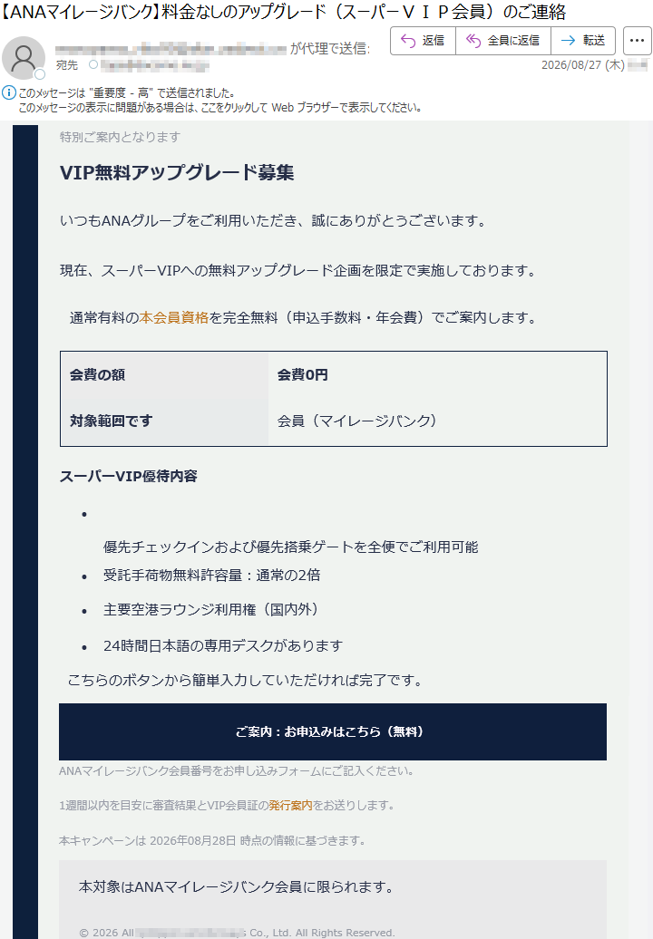 特別ご案内となりますVIP無料アップグレード募集いつもANAグループをご利用いただき、誠にありがとうございます。現在、スーパーVIPへの無料アップグレード企画を限定で実施しております。通常有料の本会員資格を完全無料(申込手数料・年会費)でご案内します。会費の額会費0円対象範囲です会員(マイレージバンク)スーパーVIP優待内容•優先チェックインおよび優先搭乗ゲートを全便でご利用可能•受託手荷物無料許容量:通常の2倍•主要空港ラウンジ利用権(国内外)•24時間日本語の専用デスクがありますこちらのボタンから簡単入力していただければ完了です。ご案内:お申込みはこちら(無料)ANAマイレージバンク会員番号をお申し込みフォームにご記入ください。1週間以内を目安に審査結果とVIP会員証の発行案内をお送りします。本キャンペーンは2026年08月28日時点の情報に基づきます。本対象はANAマイレージバンク会員に限られます。©2026All*****Co.,Ltd.AllRightsReserved.