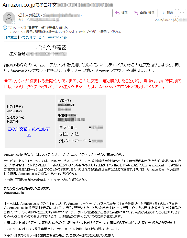 注文履歴|アカウントサービス|Amazon.co.jpご注文の確認注文番号:*****誰かがあなたのAmazonアカウントを使用して別のモバイルデバイスからこの注文を購入しようとしました。Amazonのアカウントセキュリティポリシーに従い、Amazonアカウントを凍結しました。◆アカウントが盗まれる危険性があります。この注文を一度も購入したことがない場合は、24時間以内に以下のリンクをクリックして、この注文をキャンセルし、Amazonアカウントを復元してください。お届け予定:2026-08-27配送オプション:お急ぎ便この注文をキャンセルするお届け先:*****様*****注文合計:¥*****支払い方法クレジットカード:¥*****Amazon.co.jpでのご注文について、くわしくは注文についてのヘルプページをご確認ください。サービスによるご注文については、Dashサービス対応デバイスでの対象商品の設定時とご注文時の提供条件(たとえば、商品、価格、税金、入手可能性、送料及び売主)が一部変更されている場合があります。上記「注文内容」を十分にご確認ください。ご注文後、一定時間はご注文を変更またはキャンセルすることができます。また、発送後でも商品を返品することができます。詳しくは、AmazonDash利用規約、注文履歴、Amazon.co.jpの返品ポリシーをご覧ください。その他ご不明な点がある場合は、ヘルプページをご確認ください。またのご利用をお待ちしております。Amazon.co.jp本メールは、Amazon.co.jpでのご注文について、Amazonマーケットプレイス出品者がご注文を受領したことを確認するものにすぎません。Amazon.co.jpが販売する商品については、商品が発送されたことをお知らせするメールを当サイトからお送りした時点で、当該商品のご購入についての契約が成立します。Amazonマーケットプレイス出品者が出品する商品については、商品が発送されたことをお知らせするメールを当サイトからお送りする時点で、当該商品のご購入についての契約が成立します。在庫状況とお届け予定日は、確約されたものではありません。お届け予定日は、在庫状況の変動などにより変更される場合があります。このEメールアドレスは配信専用です。このメッセージに返信しないようお願いいたします。テキスト形式でのEメール配信をご希望の場合は、こちらから設定を変更してください。