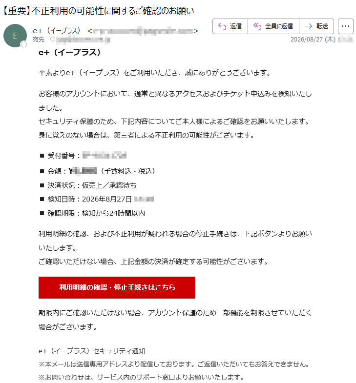 e+(イープラス)平素よりe+(イープラス)をご利用いただき、誠にありがとうございます。お客様のアカウントにおいて、通常と異なるアクセスおよびチケット申込みを検知いたしました。セキュリティ保護のため、下記内容についてご本人様によるご確認をお願いいたします。身に覚えのない場合は、第三者による不正利用の可能性がございます。■受付番号:*****■金額:¥*****(手数料込・税込)■決済状況:仮売上/承認待ち■検知日時:2026年8月27日*****■確認期限:検知から24時間以内利用明細の確認、および不正利用が疑われる場合の停止手続きは、下記ボタンよりお願いいたします。ご確認いただけない場合、上記金額の決済が確定する可能性がございます。期限内にご確認いただけない場合、アカウント保護のため一部機能を制限させていただく場合がございます。e+(イープラス)セキュリティ通知※本メールは送信専用アドレスより配信しております。ご返信いただいてもお答えできません。※お問い合わせは、サービス内のサポート窓口よりお願いいたします。