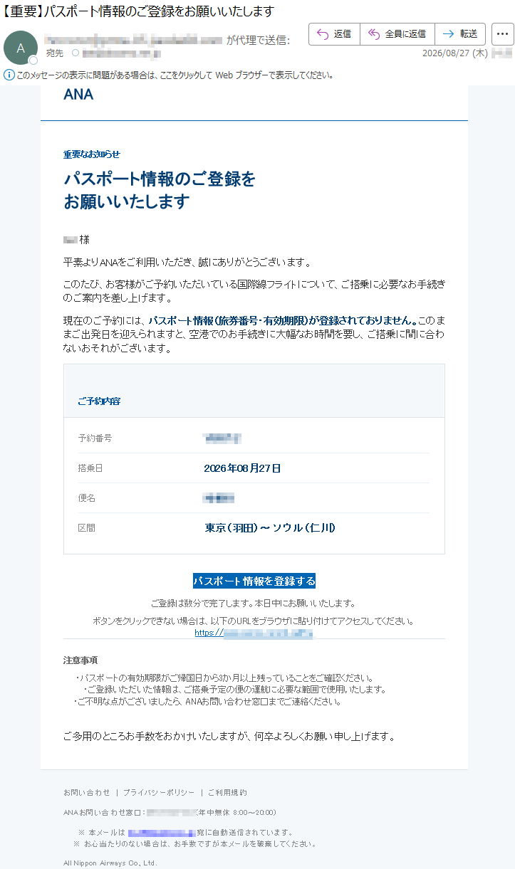 ANA重要なお知らせパスポート情報のご登録をお願いいたします***様平素よりANAをご利用いただき、誠にありがとうございます。このたび、お客様がご予約いただいている国際線フライトについて、ご搭乗に必要なお手続きのご案内を差し上げます。現在のご予約には、パスポート情報(旅券番号・有効期限)が登録されておりません。このままご出発日を迎えられますと、空港でのお手続きに大幅なお時間を要し、ご搭乗に間に合わないおそれがございます。ご予約内容予約番号*****搭乗日2026年08月27日便名*****区間東京(羽田)〜ソウル(仁川)パスポート情報を登録するご登録は数分で完了します。本日中にお願いいたします。ボタンをクリックできない場合は、以下のURLをブラウザに貼り付けてアクセスしてください。*****注意事項・パスポートの有効期限がご帰国日から3か月以上残っていることをご確認ください。・ご登録いただいた情報は、ご搭乗予定の便の運航に必要な範囲で使用いたします。・ご不明な点がございましたら、ANAお問い合わせ窓口までご連絡ください。ご多用のところお手数をおかけいたしますが、何卒よろしくお願い申し上げます。お問い合わせ|プライバシーポリシー|ご利用規約ANAお問い合わせ窓口:*****(年中無休8:00〜20:00)※本メールは*****宛に自動送信されています。※お心当たりのない場合は、お手数ですが本メールを破棄してください。AllNipponAirwaysCo.,Ltd.