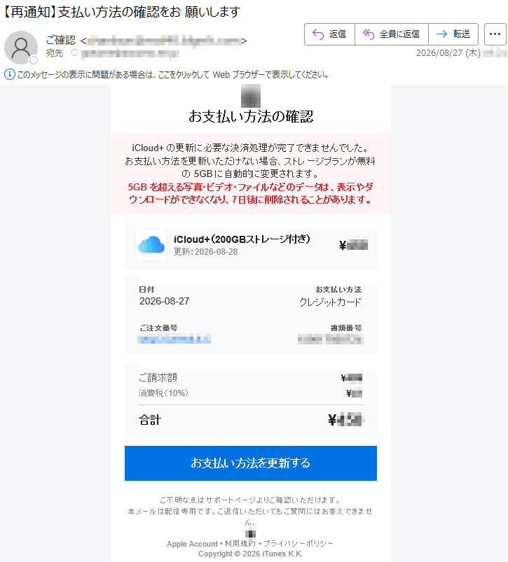 お支払い方法の確認iCloud+の更新に必要な決済処理が完了できませんでした。お支払い方法を更新いただけない場合、ストレージプランが無料の5GBに自動的に変更されます。5GBを超える写真・ビデオ・ファイルなどのデータは、表示やダウンロードができなくなり、7日後に削除されることがあります。iCloud+(200GBストレージ付き)更新:2026-08-28¥***日付2026-08-27お支払い方法クレジットカードご注文番号*****書類番号*****ご請求額¥***消費税(10%)¥**合計¥***お支払い方法を更新するご不明な点はサポートページよりご確認いただけます。本メールは配信専用です。ご返信いただいてもご質問にはお答えできません。AppleAccount•利用規約•プライバシーポリシーCopyright©2026iTunesK.K.