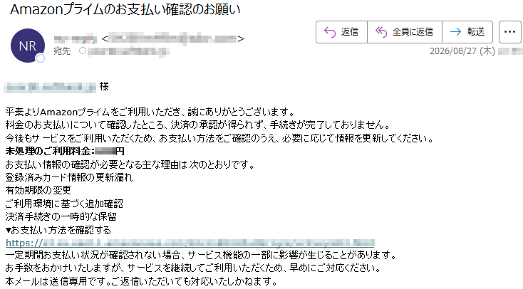 *****様平素よりAmazonプライムをご利用いただき、誠にありがとうございます。料金のお支払いについて確認したところ、決済の承認が得られず、手続きが完了しておりません。今後もサービスをご利用いただくため、お支払い方法をご確認のうえ、必要に応じて情報を更新してください。未処理のご利用料金:***円お支払い情報の確認が必要となる主な理由は次のとおりです。登録済みカード情報の更新漏れ有効期限の変更ご利用環境に基づく追加確認決済手続きの一時的な保留▼お支払い方法を確認する*****一定期間お支払い状況が確認されない場合、サービス機能の一部に影響が生じることがあります。お手数をおかけいたしますが、サービスを継続してご利用いただくため、早めにご対応ください。本メールは送信専用です。ご返信いただいても対応いたしかねます。