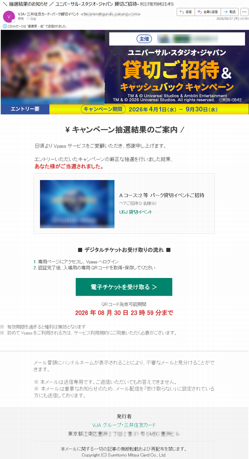 \キャンペーン抽選結果のご案内/日頃よりVpassサービスをご愛顧いただき、感謝申し上げます。エントリーいただいたキャンペーンの厳正な抽選を行いました結果、あなた様がご当選されました。Aコース:2等パーク貸切イベントご招待ペアご招待(2名様分)USJ貸切イベント■デジタルチケットお受け取りの流れ■1.専用ページにアクセスし、Vpassへログイン2.認証完了後、入場用の専用QRコードを取得・保存してください電子チケットを受け取る>QRコード発券可能期間2026年08月30日23時59分まで※有効期限を過ぎると権利は無効となります※初めてVpassをご利用される方は、サービス利用規約にご同意いただく必要がございます。メール冒頭にハンドルネームが表示されることにより、不審なメールと見分けることができます。※本メールは送信専用です。ご返信いただいてもお答えできません。※本メールは重要なお知らせのため、メール配信を「受け取らない」に設定されている方にも送信しております。発行者VJAグループ・三井住友カード*****本メールに関する一切の記事の無断転載および再配布を禁じます。Copyright(C)SumitomoMitsuiCardCo.,Ltd.
