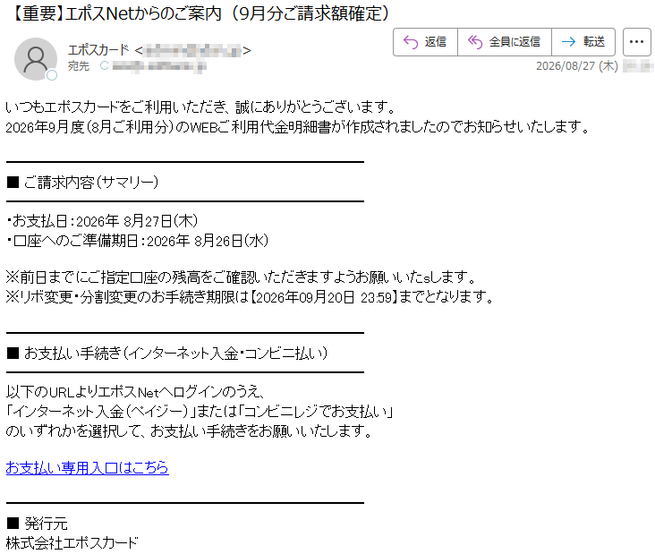 いつもエポスカードをご利用いただき、誠にありがとうございます。2026年9月度(8月ご利用分)のWEBご利用代金明細書が作成されましたのでお知らせいたします。■ご請求内容(サマリー)・お支払日:2026年8月27日(木)・口座へのご準備期日:2026年8月26日(水)※前日までにご指定口座の残高をご確認いただきますようお願いいたsします。※リボ変更・分割変更のお手続き期限は【2026年09月20日23:59】までとなります。■お支払い手続き(インターネット入金・コンビニ払い)以下のURLよりエポスNetへログインのうえ、「インターネット入金(ペイジー)」または「コンビニレジでお支払い」のいずれかを選択して、お支払い手続きをお願いいたします。お支払い専用入口はこちら■発行元株式会社エポスカード