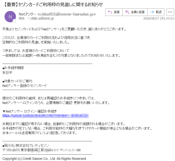 平素よりセゾンカードおよび「Netアンサー」をご愛顧いただき、誠にありがとうございます。このたび、会員様のカードご利用状況および信用状況に基づき、定期的なご利用枠の見直しを実施いたしました。つきましては、お客様のカードご利用枠において一部制限または減額(一時凍結を含む)の対象となりましたのでお知らせいたします。■お手続き期限本日中■対象カードのご案内Netアンサー登録のセゾンカード現状のご利用枠の維持、または再確認のお手続きにつきましては、Netアンサーへログインのうえ、必要情報のご確認・更新をお願いいたします。▼Netアンサーログイン・確認お手続き*****※期日までに確認が取れない場合、自動的にご利用枠が減額される場合がございます。※手続きが完了しない場合、ご利用可能枠の大幅な引き下げやカード機能が停止となる場合がございます。※本メールは送信専用アドレスより配信しております。■発行元:株式会社クレディセゾン*****Copyright(c)CreditSaisonCo.,Ltd.AllRightsReserved.