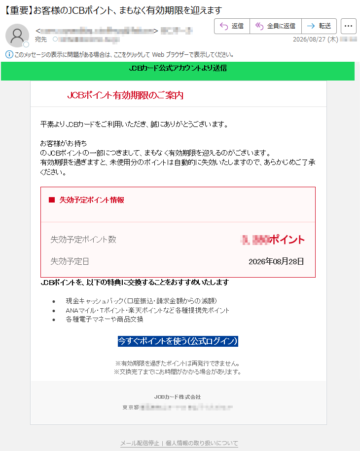 JCBカード公式アカウントより送信JCBポイント有効期限のご案内平素よりJCBカードをご利用いただき、誠にありがとうございます。お客様がお持ちのJCBポイントの一部につきまして、まもなく有効期限を迎えるものがございます。有効期限を過ぎますと、未使用分のポイントは自動的に失効いたしますので、あらかじめご了承ください。■ポイント失効予定情報失効予定ポイント数*****ポイント失効予定日2026年08月28日JCBポイントを、以下の特典に交換することをおすすめいたします。・現金キャッシュバック(請求金額からの減額・口座振込)・ANAマイル・Tポイント・楽天ポイントなど各種提携先ポイント・各種電子マネーや商品交換今すぐポイントを使う(公式ログイン)※有効期限を過ぎたポイントは再発行できません。※交換完了までにお時間がかかる場合があります。JCBカード株式会社*****個人情報の取り扱いについて|メール配信停止その他の行