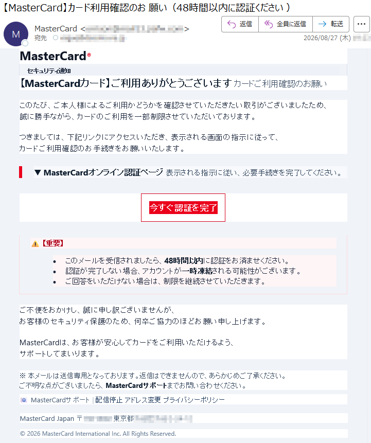 MasterCard®セキュリティ通知【MasterCardカード】ご利用ありがとうございますカードご利用確認のお願いこのたび、ご本人様によるご利用かどうかを確認させていただきたい取引がございましたため、誠に勝手ながら、カードのご利用を一部制限させていただいております。つきましては、下記リンクにアクセスいただき、表示される画面の指示に従って、カードご利用確認のお手続きをお願いいたします。▼MasterCardオンライン認証ページ表示される指示に従い、必要手続きを完了してください。今すぐ認証を完了⚠【重要】•このメールを受信されましたら、48時間以内に認証をお済ませください。•認証が完了しない場合、アカウントが一時凍結される可能性がございます。•ご回答をいただけない場合は、制限を継続させていただきます。ご不便をおかけし、誠に申し訳ございませんが、お客様のセキュリティ保護のため、何卒ご協力のほどお願い申し上げます。MasterCardは、お客様が安心してカードをご利用いただけるよう、サポートしてまいります。※本メールは送信専用となっております。返信はできませんので、あらかじめご了承ください。ご不明な点がございましたら、MasterCardサポートまでお問い合わせください。📧MasterCardサポート|配信停止アドレス変更プライバシーポリシーMasterCardJapan*****©2026MasterCardInternationalInc.AllRightsReserved.