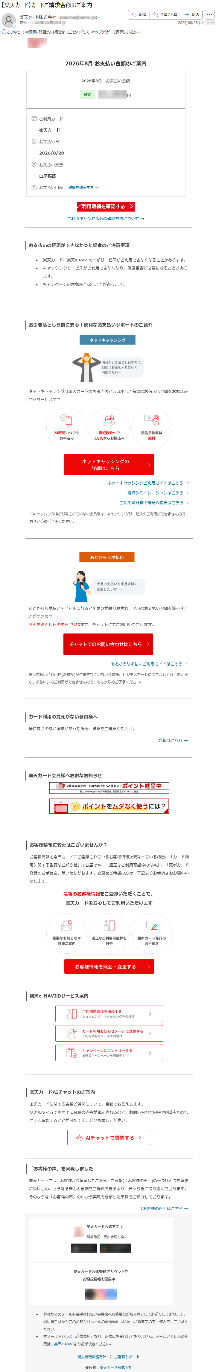 2026年8月お支払い金額のご案内2026年8月お支払い金額*****ご利用カード楽天カードお支払い日2026/8/28お支払い方法口座振替お支払い口座詳細を確認する→ご利用明細を確認する>ご利用キャンセル分の確認方法について→お支払いの確認ができなかった場合のご注意事項•楽天カード、楽天e-NAVIの一部サービスがご利用できなくなることがあります。•キャッシングサービスがご利用できなくなり、再度審査が必要になることがあります。•キャンペーンの対象外となることがあります。お引き落とし日前に安心!便利なお支払いサポートのご紹介ネットキャッシングは楽天カードのお引き落とし口座へご希望のお借入れ金額をお振込みするサービスです。ネットキャッシングご利用ガイドはこちら→返済シミュレーションはこちら→ご利用可能枠の確認や変更はこちら→※キャッシング枠が付帯されていない会員様は、キャッシングサービスのご利用ができませんので、あらかじめご了承ください。あとからリボ払いをご利用になると変更分が繰り越され、今月のお支払い金額を減らすことができます。お引き落とし日の前日17:30まで、チャットにてご利用いただけます。あとからリボ払いご利用ガイドはこちら→※リボ払いご利用枠(割賦枠)が付帯されていない会員様、ビジネスカードにつきましては「あとからリボ払い」のご利用ができませんので、あらかじめご了承ください。カード利用の覚えがない会員様へ身に覚えのない請求があった場合、詳細をご確認ください。詳細はこちら→楽天カード会員様へお得なお知らせお客様情報に変更はございませんか?お客様情報と楽天カードにご登録されているお客様情報が異なっている場合、「カード利用に関する重要なお知らせ」のお届けや、「適正なご利用可能枠の付帯」、「更新カード発行のお手続き」等いたしかねます。変更をご希望の方は、下記よりお手続きをお願いいたします。最新のお客様情報をご登録いただくことで、楽天カードを安心してご利用いただけます楽天e-NAVIのサービス案内楽天カードAIチャットのご案内楽天カードに関する各種ご質問について、自動でお答えします。リアルタイムで画面上に会話の内容が表示されるので、お問い合わせ内容や回答をわかりやすく確認することが可能です。ぜひお試しください。「お客様の声」を実現しました楽天カードでは、お客様より頂戴したご意見・ご要望(「お客様の声」)の一つひとつを真摯に受け止め、さらなる安心と信頼をご提供できるよう、日々改善に取り組んでおります。そのような「お客様の声」の中から実現できました事例をご紹介しております。「お客様の声」はこちら→楽天カード公式アプリ明細確認、支出管理も楽々!楽天カード公式SNSアカウントでお得な情報を配信中!•弊社からのメールを希望されない会員様へも重要なお知らせとしてお送りしております。誠に勝手ながらこのお知らせメールの配信停止はいたしかねますので、何とぞ、ご了承ください。•本メールアドレスは送信専用となり、返信はお受けしておりません。メールアドレスの変更は、楽天e-NAVIよりお手続きください。個人情報保護方針|お客様サポート発行元:楽天カード株式会社