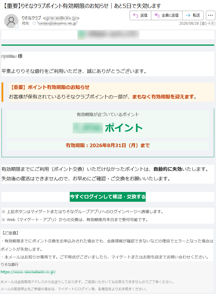 *****様平素よりりそな銀行をご利用いただき、誠にありがとうございます。【重要】ポイント有効期限のお知らせお客様が保有されているりそなクラブポイントの一部が、まもなく有効期限を迎えます。有効期限が近づいているポイント*****ポイント有効期限:2026年8月31日(月)まで有効期限までにご利用(ポイント交換)いただけなかったポイントは、自動的に失効いたします。失効後の復活はできませんので、お早めにご確認・ご交換をお願いいたします。今すぐログインして確認・交換する※上記ボタンはマイゲートまたはりそなグループアプリへのログインページへ誘導します。※Web(マイゲート・アプリ)からの交換は、有効期限月末日まで受付可能です。【ご注意】・有効期限までにポイント交換をお申込みされた場合でも、会員情報が確認できないなどの理由でエラーとなった場合はポイントが失効します。・本メールはお知らせ専用です。ご不明点がございましたら、マイゲートまたはお取引店までお問い合わせください。りそな銀行*****本メールは送信専用アドレスからお送りしております。ご返信いただいてもお答えできませんのでご了承ください。メールの配信停止をご希望の場合は、マイゲートにログイン後、各種設定よりお手続きください。