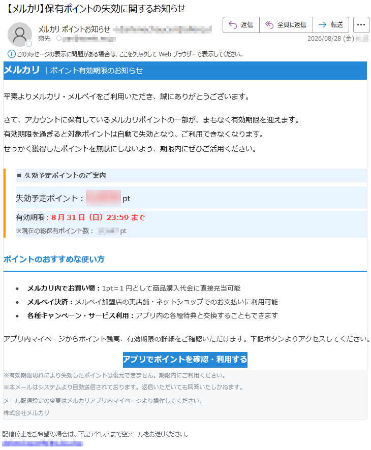 メルカリ|ポイント有効期限のお知らせ平素よりメルカリ・メルペイをご利用いただき、誠にありがとうございます。さて、アカウントに保有しているメルカリポイントの一部が、まもなく有効期限を迎えます。有効期限を過ぎると対象ポイントは自動で失効となり、ご利用できなくなります。せっかく獲得したポイントを無駄にしないよう、期限内にぜひご活用ください。■失効予定ポイントのご案内失効予定ポイント:*****pt有効期限:8月31日(日)23:59まで※現在の総保有ポイント数:*****ptポイントのおすすめな使い方•メルカリ内でお買い物:1pt=1円として商品購入代金に直接充当可能•メルペイ決済:メルペイ加盟店の実店舗・ネットショップでのお支払いに利用可能•各種キャンペーン・サービス利用:アプリ内の各種特典と交換することもできますアプリ内マイページからポイント残高、有効期限の詳細をご確認いただけます。下記ボタンよりアクセスしてください。アプリでポイントを確認・利用する※有効期限切れにより失効したポイントは復元できません。期限内にご利用ください。※本メールはシステムより自動送信されております。返信いただいても回答いたしかねます。メール配信設定の変更はメルカリアプリ内マイページより操作してください。株式会社メルカリ配信停止をご希望の場合は、下記アドレスまで空メールをお送りください。*****