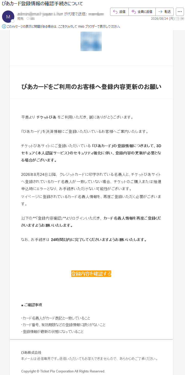 ぴあカードをご利用のお客様へ登録内容更新のお願い平素よりチケットぴあをご利用いただき、誠にありがとうございます。「ぴあカード」を決済情報にご登録いただいているお客様へご案内いたします。チケットぴあサイトにご登録いただいている「ぴあカード」の登録情報につきまして、3Dセキュア(本人認証サービス)のセキュリティ強化に伴い、登録内容の更新が必要となる場合がございます。2026年8月24日以降、クレジットカードに印字されている名義人と、チケットぴあサイトへ登録されているカード名義人が一致していない場合、チケットのご購入または抽選申込時にエラーとなり、お手続きいただけない可能性がございます。マイページに登録されているカード名義人情報を、再度ご登録いただく必要がございます。以下の**「登録内容確認」**よりログインいただき、カード名義人情報を再度ご登録くださいますようお願いいたします。なお、お手続きは24時間以内に完了してくださいますようお願いいたします。登録内容を確認する■ご確認事項・カード名義人がカード表記と一致していること・カード番号、有効期限などの登録情報に誤りがないこと・登録情報が最新の状態になっていることぴあ株式会社本メールは送信専用です。返信いただいてもお答えできませんので、あらかじめご了承ください。Copyright©TicketPiaCorporationAllRightsReserved.