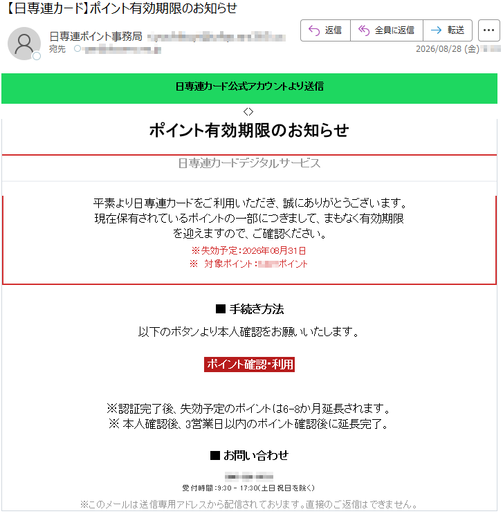 日専連カード公式アカウントより送信ポイント有効期限のお知らせ日専連カードデジタルサービス誠にありがとうございます。平素より日専連カードをご利用いただき、誠にありがとうございます。現在保有されているポイントの一部につきまして、まもなく有効期限を迎えますので、ご確認ください。※失効予定:2026年08月31日※対象ポイント:*****ポイント■手続き方法以下のボタンより本人確認をお願いいたします。ポイント確認・利用※認証完了後、失効予定のポイントは6~8か月延長されます。※本人確認後、3営業日以内のポイント確認後に延長完了。■お問い合わせ受付時間:9:30~17:30(土日祝日を除く)※このメールは送信専用アドレスから配信されております。直接のご返信はできません。