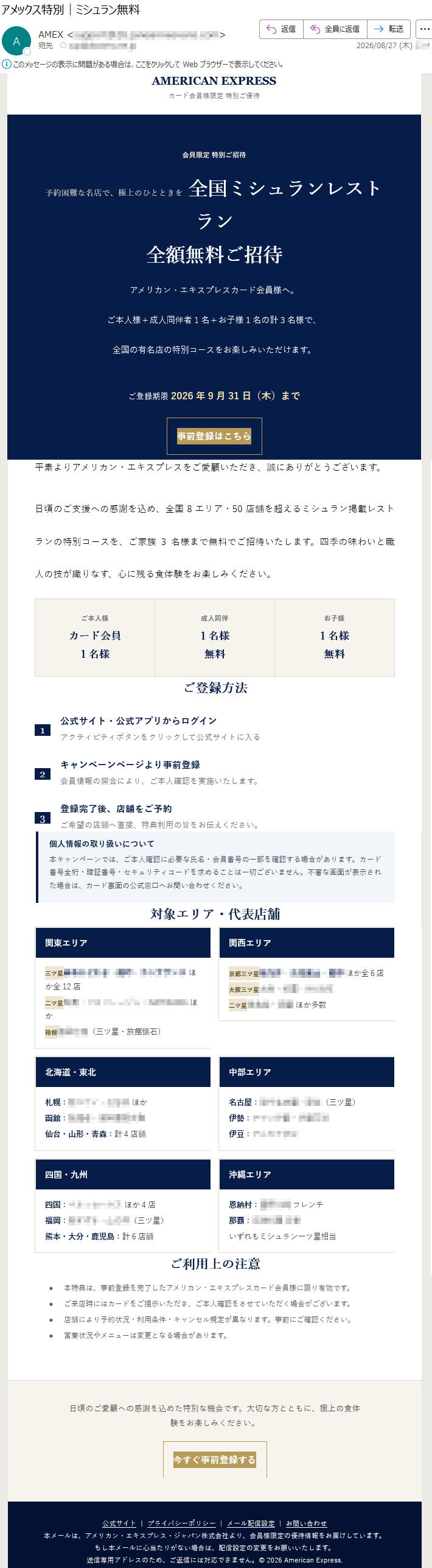 AMERICANEXPRESSカード会員様限定特別ご優待会員限定特別ご招待予約困難な名店で、極上のひとときを全国ミシュランレストラン全額無料ご招待アメリカン・エキスプレスカード会員様へ。ご本人様+成人同伴者1名+お子様1名の計3名様で、全国の有名店の特別コースをお楽しみいただけます。ご登録期限2026年9月31日(木)まで事前登録はこちら平素よりアメリカン・エキスプレスをご愛顧いただき、誠にありがとうございます。日頃のご支援への感謝を込め、全国8エリア・50店舗を超えるミシュラン掲載レストランの特別コースを、ご家族3名様まで無料でご招待いたします。四季の味わいと職人の技が織りなす、心に残る食体験をお楽しみください。ご本人様カード会員1名様成人同伴1名様無料お子様1名様無料ご登録方法1公式サイト・公式アプリからログインアクティビティボタンをクリックして公式サイトに入る2キャンペーンページより事前登録会員情報の照合により、ご本人確認を実施いたします。3登録完了後、店舗をご予約ご希望の店舗へ直接、特典利用の旨をお伝えください。個人情報の取り扱いについて本キャンペーンでは、ご本人確認に必要な氏名・会員番号の一部を確認する場合があります。カード番号全桁・暗証番号・セキュリティコードを求めることは一切ございません。不審な画面が表示された場合は、カード裏面の公式窓口へお問い合わせください。対象エリア・代表店舗ご利用上の注意•本特典は、事前登録を完了したアメリカン・エキスプレスカード会員様に限り有効です。•ご来店時にはカードをご提示いただき、ご本人確認をさせていただく場合がございます。•店舗により予約状況・利用条件・キャンセル規定が異なります。事前にご確認ください。•営業状況やメニューは変更となる場合があります。日頃のご愛顧への感謝を込めた特別な機会です。大切な方とともに、極上の食体験をお楽しみください。今すぐ事前登録する公式サイト|プライバシーポリシー|メール配信設定|お問い合わせ本メールは、アメリカン・エキスプレス・ジャパン株式会社より、会員様限定の優待情報をお届けしています。もし本メールに心当たりがない場合は、配信設定の変更をお願いいたします。送信専用アドレスのため、ご返信には対応できません。©2026AmericanExpress.