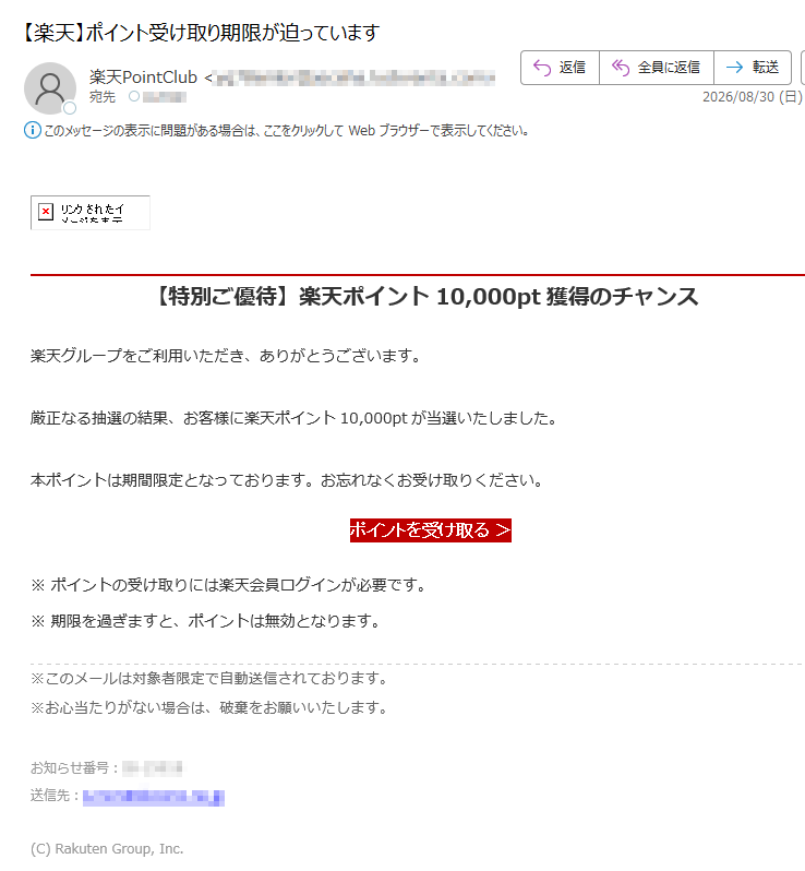 【特別ご優待】楽天ポイント10,000pt獲得のチャンス 楽天グループをご利用いただき、ありがとうございます。厳正なる抽選の結果、お客様に楽天ポイント10,000ptが当選いたしました。本ポイントは期間限定となっております。お忘れなくお受け取りください。 ポイントを受け取る > ※ ポイントの受け取りには楽天会員ログインが必要です。※ 期限を過ぎますと、ポイントは無効となります。※このメールは対象者限定で自動送信されております。※お心当たりがない場合は、破棄をお願いいたします。 お知らせ番号:送信先:(C) Rakuten Group, Inc.