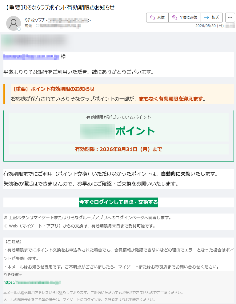 様平素よりりそな銀行をご利用いただき、誠にありがとうございます。【重要】ポイント有効期限のお知らせお客様が保有されているりそなクラブポイントの一部が、まもなく有効期限を迎えます。 有効期限が近づいているポイントポイント有効期限:2026年8月31日(月)まで有効期限までにご利用(ポイント交換)いただけなかったポイントは、自動的に失効いたします。失効後の復活はできませんので、お早めにご確認・ご交換をお願いいたします。 今すぐログインして確認・交換する ※ 上記ボタンはマイゲートまたはりそなグループアプリへのログインページへ誘導します。※ Web(マイゲート・アプリ)からの交換は、有効期限月末日まで受付可能です。 【ご注意】・有効期限までにポイント交換をお申込みされた場合でも、会員情報が確認できないなどの理由でエラーとなった場合はポイントが失効します。・本メールはお知らせ専用です。ご不明点がございましたら、マイゲートまたはお取引店までお問い合わせください。 りそな銀行https:// / 本メールは送信専用アドレスからお送りしております。ご返信いただいてもお答えできませんのでご了承ください。メールの配信停止をご希望の場合は、マイゲートにログイン後、各種設定よりお手続きください。