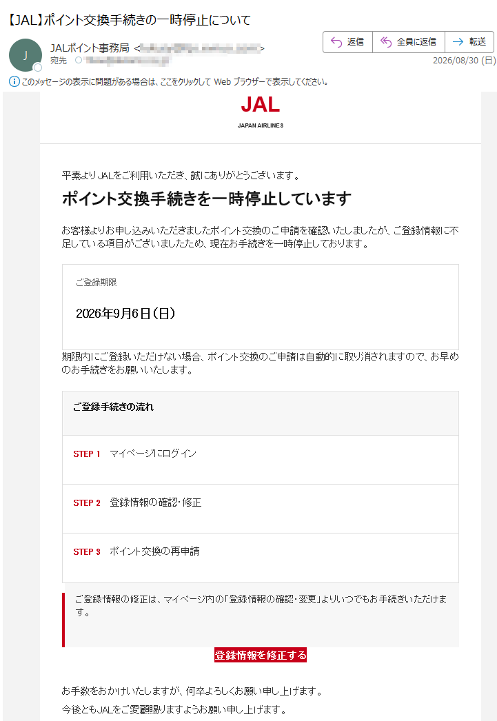 JALJAPANAIRLINES平素よりJALをご利用いただき、誠にありがとうございます。ポイント交換手続きを一時停止していますお客様よりお申し込みいただきましたポイント交換のご申請を確認いたしましたが、ご登録情報に不足している項目がございましたため、現在お手続きを一時停止しております。ご登録期限2026年9月6日(日)期限内にご登録いただけない場合、ポイント交換のご申請は自動的に取り消されますので、お早めのお手続きをお願いいたします。ご登録手続きの流れSTEP1マイページにログインSTEP2登録情報の確認・修正STEP3ポイント交換の再申請ご登録情報の修正は、マイページ内の「登録情報の確認・変更」よりいつでもお手続きいただけます。登録情報を修正するお手数をおかけいたしますが、何卒よろしくお願い申し上げます。今後ともJALをご愛顧賜りますようお願い申し上げます。※本メールは宛に自動送信されています。※お心当たりのない場合は、お手数ですが本メールを破棄してください。JALポイント事務局