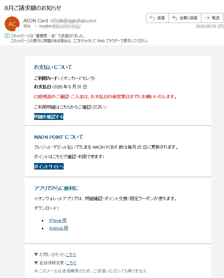 お支払いについてご利用カード:イオンカードセレクトお支払日:2026年8月31日口座残高のご確認・ご入金は、お支払日の前営業日までにお願いいたします。ご利用明細はこちらからご確認ください:明細を確認するWAONPOINTについてクレジット・デビット払いでたまるWAONPOINT数は毎月25日に更新されます。ポイントはこちらで確認・利用できます:ポイントサイトへアプリでさらに便利にイオンウォレットアプリでは、明細確認・ポイント交換・限定クーポンが使えます。ダウンロード:•iPhone用•Android用▼お問い合わせ:こちら▼登録情報変更:こちら※このメールは送信専用のため、ご返信いただいても承りません