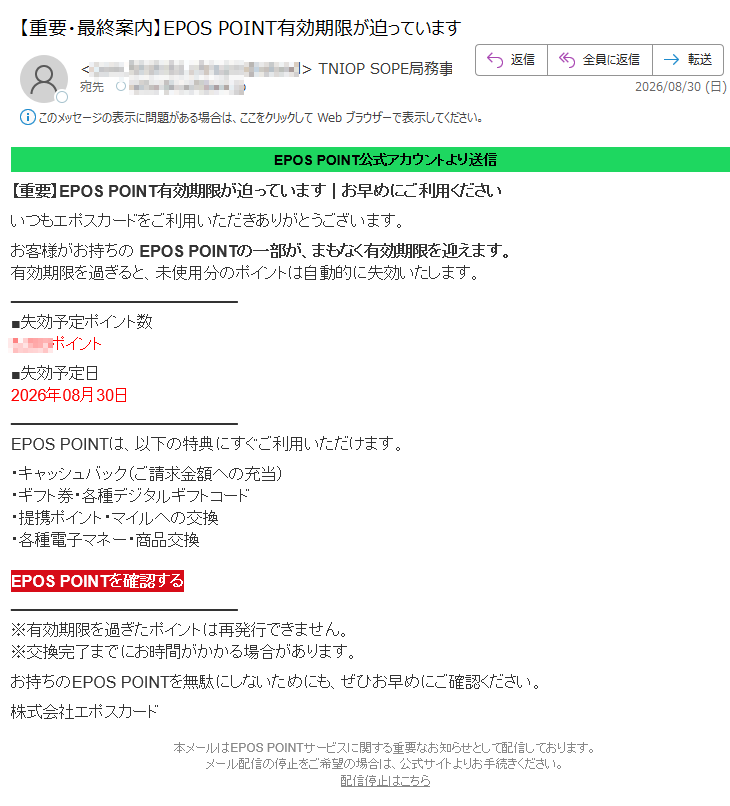 EPOS POINT公式アカウントより送信 【重要】EPOS POINT有効期限が迫っています|お早めにご利用くださいいつもエポスカードをご利用いただきありがとうございます。お客様がお持ちの EPOS POINTの一部が、まもなく有効期限を迎えます。有効期限を過ぎると、未使用分のポイントは自動的に失効いたします。数トンイポ定予効失ポイント■日定予効失2026年08月30日EPOS POINTは、以下の特典にすぐご利用いただけます。・キャッシュバック(ご請求金額への充当)・ギフト券・各種デジタルギフトコード・提携ポイント・マイルへの交換・各種電子マネー・商品交換 EPOS POINTを確認する※有効期限を過ぎたポイントは再発行できません。※交換完了までにお時間がかかる場合があります。お持ちのEPOS POINTを無駄にしないためにも、ぜひお早めにご確認ください。株式会社エポスカード本メールはEPOS POINTサービスに関する重要なお知らせとして配信しております。メール配信の停止をご希望の場合は、公式サイトよりお手続きください。配信停止はこちら