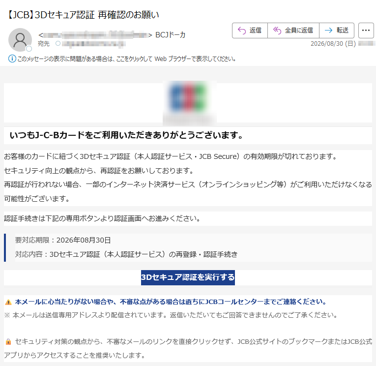 いつもJ-C-Bカードをご利用いただきありがとうございます。お客様のカードに紐づく3Dセキュア認証(本人認証サービス・JCBSecure)の有効期限が切れております。セキュリティ向上の観点から、再認証をお願いしております。再認証が行われない場合、一部のインターネット決済サービス(オンラインショッピング等)がご利用いただけなくなる可能性がございます。認証手続きは下記の専用ボタンより認証画面へお進みください。要対応期限:2026年08月30日対応内容:3Dセキュア認証(本人認証サービス)の再登録・認証手続き3Dセキュア認証を実行する本メールに心当たりがない場合や、不審な点がある場合は直ちにJCBコールセンターまでご連絡ください。※本メールは送信専用アドレスより配信されています。返信いただいてもご回答できませんのでご了承ください。セキュリティ対策の観点から、不審なメールのリンクを直接クリックせず、JCB公式サイトのブックマークまたはJCB公式アプリからアクセスすることを推奨いたします。