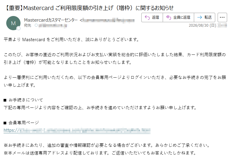 平素よりMastercardをご利用いただき、誠にありがとうございます。このたび、お客様の直近のご利用状況およびお支払い実績を総合的に評価いたしました結果、カード利用限度額の引き上げ(増枠)が可能となりましたことをお知らせいたします。より一層便利にご利用いただくため、以下の会員専用ページよりログインいただき、必要なお手続きの完了をお願い申し上げます。■お手続きについて下記の専用ページより内容をご確認の上、お手続きを進めていただけますようお願い申し上げます。■会員専用ページhttps:/※お手続きにあたり、追加の審査や情報確認が必要となる場合がございます。あらかじめご了承ください。※本メールは送信専用アドレスより配信しております。ご返信いただいてもお答えいたしかねます。