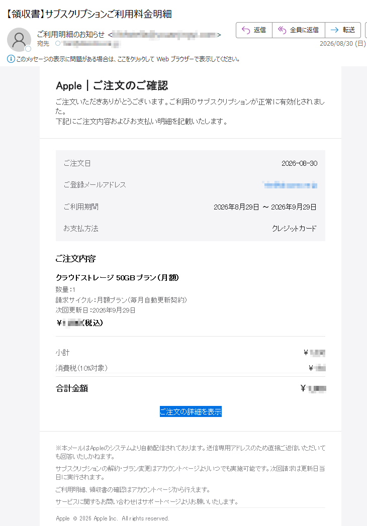 Appleご注文のご確認ご注文いただきありがとうございます。ご利用のサブスクリプションが正常に有効化されました。下記にご注文内容およびお支払い明細を記載いたします。ご注文日2026-08-30ご登録メールアドレスご利用期間2026年8月29日〜2026年9月29日お支払方法クレジットカードご注文内容クラウドストレージ50GBプラン(月額)数量:1請求サイクル:月額プラン(毎月自動更新契約)次回更新日:2026年9月29日¥(税込)小計¥消費税(10%対象)¥合計金額¥ご注文の詳細を表示※本メールはAppleのシステムより自動配信されております。送信専用アドレスのため直接ご返信いただいても回答いたしかねます。サブスクリプションの解約・プラン変更はアカウントページよりいつでも実施可能です。次回請求は更新日当日に実行されます。ご利用明細、領収書の確認はアカウントページから行えます。サービスに関するお問い合わせはサポートページよりお願いいたします。Apple©2026AppleInc.Allrightsreserved.配信停止をご希望の場合は、下記アドレスまで空メールをお送りください。