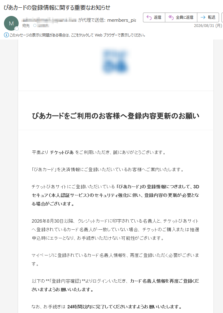 ぴあカードをご利用のお客様へ登録内容更新のお願い平素よりチケットぴあをご利用いただき、誠にありがとうございます。「ぴあカード」を決済情報にご登録いただいているお客様へご案内いたします。チケットぴあサイトにご登録いただいている「ぴあカード」の登録情報につきまして、3Dセキュア(本人認証サービス)のセキュリティ強化に伴い、登録内容の更新が必要となる場合がございます。2026年8月30日以降、クレジットカードに印字されている名義人と、チケットぴあサイトへ登録されているカード名義人が一致していない場合、チケットのご購入または抽選申込時にエラーとなり、お手続きいただけない可能性がございます。マイページに登録されているカード名義人情報を、再度ご登録いただく必要がございます。以下の**「登録内容確認」**よりログインいただき、カード名義人情報を再度ご登録くださいますようお願いいたします。なお、お手続きは24時間以内に完了してくださいますようお願いいたします。登録内容を確認する■ご確認事項・カード名義人がカード表記と一致していること・カード番号、有効期限などの登録情報に誤りがないこと・登録情報が最新の状態になっていることぴあ株式会社本メールは送信専用です。返信いただいてもお答えできませんので、あらかじめご了承ください。Copyright©TicketPiaCorporationAllRightsReserved.