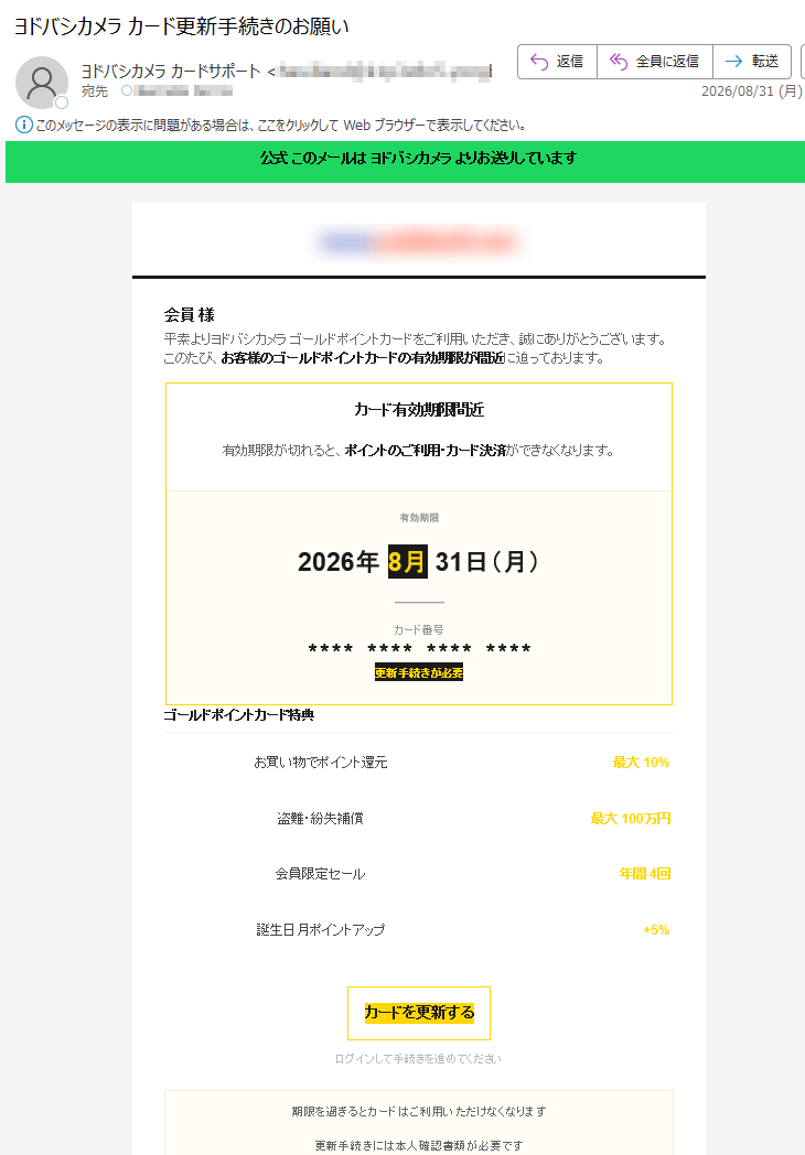 公式このメールはヨドバシカメラよりお送りしています会員様平素よりヨドバシカメラゴールドポイントカードをご利用いただき、誠にありがとうございます。このたび、お客様のゴールドポイントカードの有効期限が間近に迫っております。カード有効期限間近有効期限が切れると、ポイントのご利用・カード決済ができなくなります。有効期限2026年8月31日(月)カード番号****************更新手続きが必要ゴールドポイントカード特典お買い物でポイント還元最大10%盗難・紛失補償最大100万円会員限定セール年間4回誕生日月ポイントアップ+5%カードを更新するログインして手続きを進めてください期限を過ぎるとカードはご利用いただけなくなります更新手続きには本人確認書類が必要です本メールはヨドバシカメラ公式よりお送りしています※本メールは配信専用ですカードの更新手続きは以下の3ステップで完了します。お手続きには約2分ほどかかります。更新手順1ログイン会員番号・PW2情報確認住所・氏名3更新完了新カード発行※更新手続きには本人確認書類(運転免許証・マイナンバーカードなど)が必要です。ご不明な点はカードサポートセンターまでお問い合わせください。ヨドバシカメラGOLDPOINTCARDカードサポート:(平日10:00~18:00)公式サイト|お問い合わせ|配信停止本メールはゴールドポイントカード会員様にお送りしています