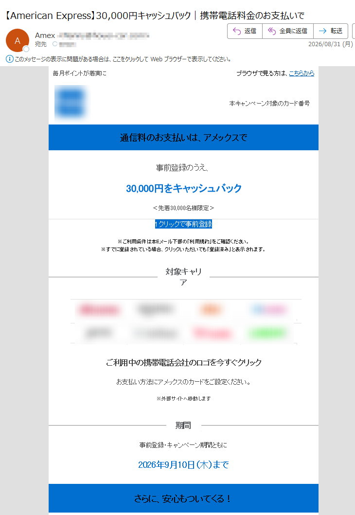 毎月ポイントが着実にブラウザで見る方は、こちらから本キャンペーン対象のカード番号通信料のお支払いは、アメックスで事前登録のうえ、30,000円をキャッシュバック<先着30,000名様限定>1クリックで事前登録※ご利用条件は本Eメール下部の「利用規約」をご確認ください。※すでに登録されている場合、クリックいただいても「登録済み」と表示されます。対象キャリアご利用中の携帯電話会社のロゴを今すぐクリックお支払い方法にアメックスのカードをご設定ください。※外部サイトへ移動します期間事前登録・キャンペーン期間ともに2026年9月10日(木)までさらに、安心もついてくる!スマートフォンの通信料をアメックスのカードで継続してお支払いいただくと、破損、火災、水濡れ、盗難による損害を補償します。保険金請求はオンラインで簡単に。詳しくはこちら※条件・補償内容は補償規定によります。※年間支払限度額あり定期的なお支払いをアメックスにまとめよう効率よくポイントを貯めて、旅行やお買物に活用しませんか?ポイントについて詳しく見る定期的なお支払い先の一覧はこちら注意事項・配信アドレスの変更は、マイアカウントにログイン後、“ご登録情報の変更”よりお手続きください。・本Eメールは送信専用Eメールアドレスから配信されています。ご返信いただいてもお応えいたしかねますのでご了承ください。・本Eメールに掲載のすべての特典およびサービスの内容、利用条件につきましては、予告なく変更または中止させていただく場合がございますので、あらかじめご了承ください。【発行】アメリカン・エキスプレス・インターナショナル,Inc.東京都Copyright©AmericanExpressInternational,Inc.AllRightsReserved.