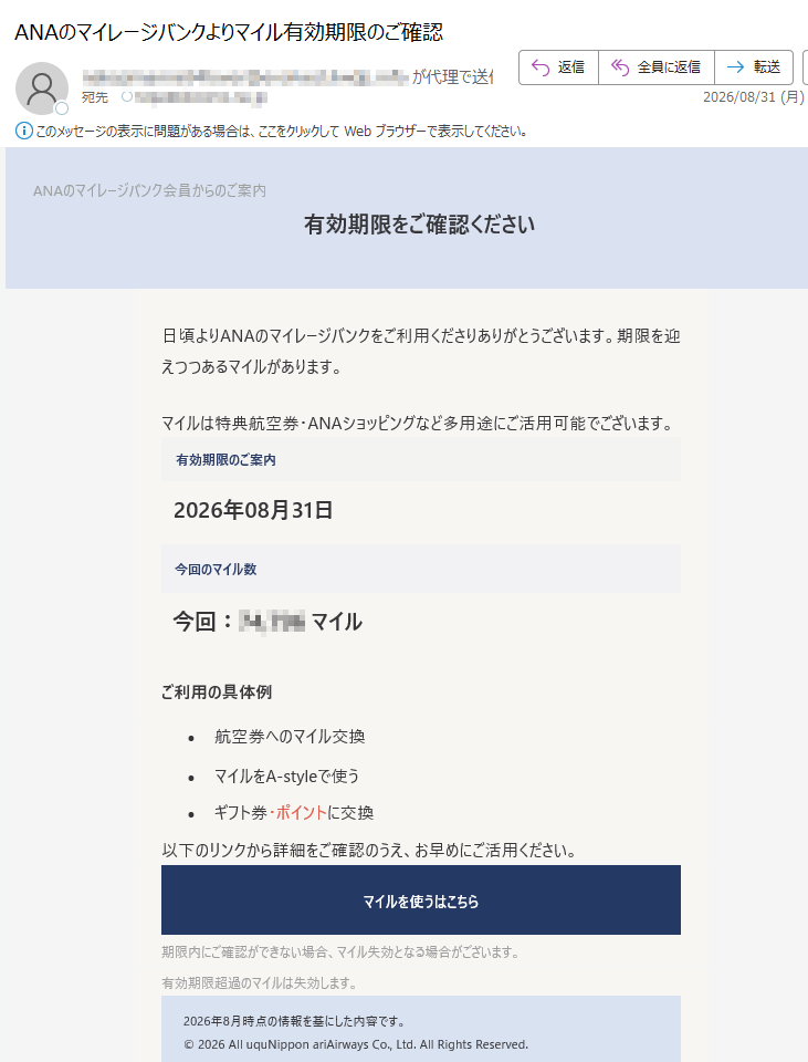 ANAのマイレージバンク会員からのご案内有効期限をご確認ください日頃よりANAのマイレージバンクをご利用くださりありがとうございます。期限を迎えつつあるマイルがあります。マイルは特典航空券・ANAショッピングなど多用途にご活用可能でございます。有効期限のご案内2026年08月31日今回のマイル数今回:マイルご利用の具体例•航空券へのマイル交換•マイルをA-styleで使う•ギフト券・ポイントに交換以下のリンクから詳細をご確認のうえ、お早めにご活用ください。マイルを使うはこちら期限内にご確認ができない場合、マイル失効となる場合がございます。有効期限超過のマイルは失効します。2026年8月時点の情報を基にした内容です。©2026AlluquNipponariAirwaysCo.,Ltd.AllRightsReserved.