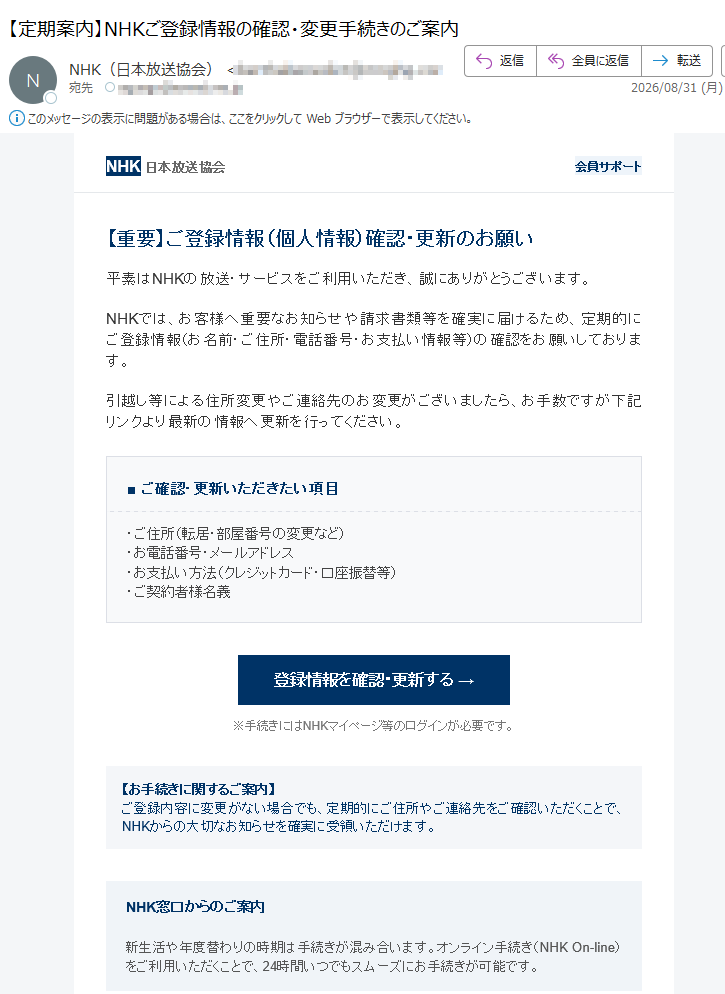 NHK日本放送協会会員サポート【重要】ご登録情報(個人情報)確認・更新のお願い平素はNHKの放送・サービスをご利用いただき、誠にありがとうございます。NHKでは、お客様へ重要なお知らせや請求書類等を確実に届けるため、定期的にご登録情報(お名前・ご住所・電話番号・お支払い情報等)の確認をお願いしております。引越し等による住所変更やご連絡先のお変更がございましたら、お手数ですが下記リンクより最新の情報へ更新を行ってください。■ご確認・更新いただきたい項目・ご住所(転居・部屋番号の変更など)・お電話番号・メールアドレス・お支払い方法(クレジットカード・口座振替等)・ご契約者様名義登録情報を確認・更新する→※手続きにはNHKマイページ等のログインが必要です。【お手続きに関するご案内】ご登録内容に変更がない場合でも、定期的にご住所やご連絡先をご確認いただくことで、NHKからの大切なお知らせを確実に受領いただけます。NHK窓口からのご案内新生活や年度替わりの時期は手続きが混み合います。オンライン手続き(NHKOn-line)をご利用いただくことで、24時間いつでもスムーズにお手続きが可能です。よくあるご質問|お問い合わせ窓口|個人情報の取り扱いについて発行:日本放送協会(NHK)〒※本メールは送信専用アドレスからお送りしています。ご返信にはお答えできません。CopyrightNHK(JapanBroadcastingCorporation)Allrightsreserved.配信停止をご希望の場合は、下記アドレスまで空メールをお送りください。