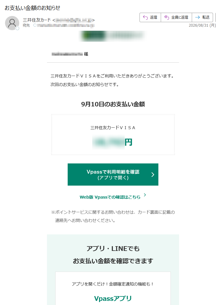 様三井住友カードVISAをご利用いただきありがとうございます。次回のお支払い金額のお知らせです。9月10日のお支払い金額三井住友カードVISA円Web版Vpassでの確認はこちら※ポイントサービスに関するお問い合わせは、カード裏面に記載の連絡先へお問い合わせください。アプリ・LINEでもお支払い金額を確認できますアプリを開くだけ!金額確定通知の機能も!VpassアプリiPhoneAndroid™いつものLINEで簡単アクセスVpassLINEミニアプリ※Apple、Appleのロゴ、AppStore、iPhoneは、AppleInc.の商標です。※iPhoneの商標は、アイホン株式会社のライセンスにもとづき使用されています。※Android、GooglePlayおよびGooglePlayのロゴはGoogleLLCの商標です。ハンドルネームの設定はこちら>メール冒頭にハンドルネームが表示されることにより、不審なメールと見分けることができます。お客さま情報の更新はこちら>より安心してカードをご利用いただくために、定期的なお客さま情報(外国籍のお客さまは在留期間などの情報を含む)の更新をお願いいたします。住所変更がある際は弊社からのご案内が届かない場合もありますので、お早めにお手続きをお願いいたします。お問い合わせ先(お客さまサポート)はこちら>※送信元「」は送信専用です。※本メールは重要なお知らせのため、メール配信を「受け取らない」に設定されている方にも送信しております。発行者三井住友カード株式会社大阪市登録番号近畿財務局長第号本メールに関する一切の記事の無断転載および再配布を禁じます。Copyright(C)SumitomoMitsuiCardCo.,Ltd.